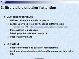3. Etre visible et attirer l’attention

    Quelques techniques
        Diffuser des communiqués de presse
        Lancer une vidéo virale sur YouTube et Dailymotion
             Exemple pour l’IAE : http://www.youtube.com/watch?v=dGOa3vRrp4s
        Concevoir un jeu-concours
        Développer des relations presse 2.0
        Publier un livre blanc


    Et surtout
        Publier du contenu de qualité et régulièrement
        Avoir une stratégie cohérente/complémentaire sur Internet et
         IRL
                                       © David Fayon
 
