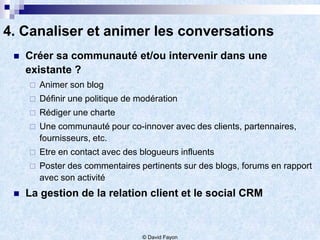 4. Canaliser et animer les conversations
    Créer sa communauté et/ou intervenir dans une
     existante ?
        Animer son blog
        Définir une politique de modération
        Rédiger une charte
        Une communauté pour co-innover avec des clients, partennaires,
         fournisseurs, etc.
        Etre en contact avec des blogueurs influents
        Poster des commentaires pertinents sur des blogs, forums en rapport
         avec son activité
    La gestion de la relation client et le social CRM


                                   © David Fayon
 