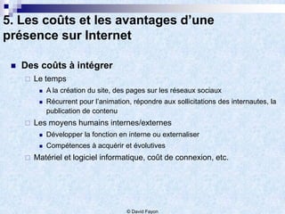 5. Les coûts et les avantages d’une
présence sur Internet

    Des coûts à intégrer
        Le temps
             A la création du site, des pages sur les réseaux sociaux
             Récurrent pour l’animation, répondre aux sollicitations des internautes, la
              publication de contenu
        Les moyens humains internes/externes
             Développer la fonction en interne ou externaliser
             Compétences à acquérir et évolutives
        Matériel et logiciel informatique, coût de connexion, etc.




                                        © David Fayon
 