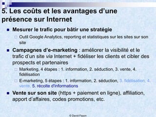 5. Les coûts et les avantages d’une
présence sur Internet
    Mesurer le trafic pour bâtir une stratégie
        Outil Google Analytics, reporting et statistiques sur les sites sur son
         site
    Campagnes d’e-marketing : améliorer la visibilité et le
     trafic d’un site via Internet + fidéliser les clients et cibler des
     prospects et partenaires
        Marketing, 4 étapes : 1. information, 2. séduction, 3. vente, 4.
         fidélisation
        E-marketing, 5 étapes : 1. information, 2. séduction, 3. fidélisation, 4.
         vente, 5. récolte d'informations
    Vente sur son site (https + paiement en ligne), affiliation,
     apport d’affaires, codes promotions, etc.


                                    © David Fayon
 
