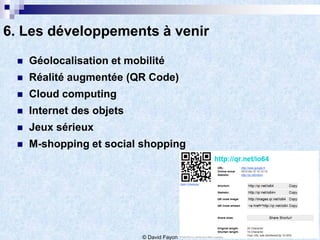 6. Les développements à venir
    Géolocalisation et mobilité
    Réalité augmentée (QR Code)
    Cloud computing
    Internet des objets
    Jeux sérieux
    M-shopping et social shopping




                           © David Fayon
 