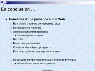 En conclusion …

    Bénéfices d’une présence sur le Web
        Etre visible (moteurs de recherche, etc.)
        Développer sa notoriété
        Accroître son chiffre d’affaires
             Vente en ligne et hors ligne
        Recruter
        Nouer des partenariats
        Contacter des clients, prospects
        Etre mieux présent que ses concurrents


        Nécessaire complémentarité avec le monde physique
             Adresse de son site sur ses supports, etc.


                                         © David Fayon
 