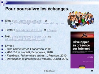 Pour poursuivre les échanges…

   Sites : www.davidfayon.fr et
    http://caddereputation.over-blog.com

   Twitter : @caddereputation et @fayon

   Mél : contact@davidfayon.fr et
    alloingcamille@gmail.com

   Livres :
   - Clés pour Internet, Economica, 2006
   - Web 2.0 et au-delà, Economica, 2010
   - Facebook, Twitter et les autres…, Pearson, 2010
   - Développer sa présence sur Internet, Dunod, 2012



                                  © David Fayon          17
 