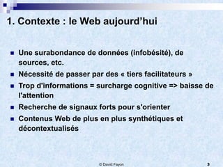 1. Contexte : le Web aujourd’hui


   Une surabondance de données (infobésité), de
    sources, etc.
   Nécessité de passer par des « tiers facilitateurs »
   Trop d'informations = surcharge cognitive => baisse de
    l'attention
   Recherche de signaux forts pour s'orienter
   Contenus Web de plus en plus synthétiques et
    décontextualisés



                           © David Fayon                  3
 