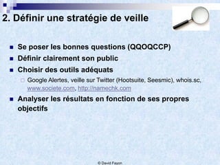 2. Définir une stratégie de veille

    Se poser les bonnes questions (QQOQCCP)
    Définir clairement son public
    Choisir des outils adéquats
        Google Alertes, veille sur Twitter (Hootsuite, Seesmic), whois.sc,
         www.societe.com, http://namechk.com
    Analyser les résultats en fonction de ses propres
     objectifs




                                   © David Fayon
 