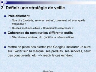 2. Définir une stratégie de veille
    Préalablement
        Que dire (produits, services, autres), comment, où avec quelle
         fréquence ?
        Quelles sont mes cibles ? Comment les intéresser ?
    Cohérence du nom sur les différents outils
        Site, réseaux sociaux, etc. (faciliter la mémorisation)


    Mettre en place des alertes (via Google), instaurer un suivi
     sur Twitter sur sa marque, ses produits, ses services, ceux
     des concurrents, etc. => réagir le cas échéant



                                    © David Fayon
 