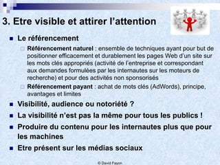 3. Etre visible et attirer l’attention
    Le référencement
        Référencement naturel : ensemble de techniques ayant pour but de
         positionner efficacement et durablement les pages Web d’un site sur
         les mots clés appropriés (activité de l’entreprise et correspondant
         aux demandes formulées par les internautes sur les moteurs de
         recherche) et pour des activités non sponsorisés
        Référencement payant : achat de mots clés (AdWords), principe,
         avantages et limites
    Visibilité, audience ou notoriété ?
    La visibilité n’est pas la même pour tous les publics !
    Produire du contenu pour les internautes plus que pour
     les machines
    Etre présent sur les médias sociaux
                                  © David Fayon
 