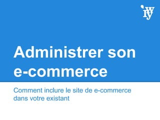 Administrer son
e-commerce
Comment inclure le site de e-commerce
dans votre existant
 