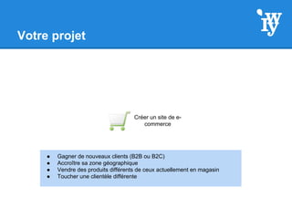 Votre projet
Créer un site de e-
commerce
● Gagner de nouveaux clients (B2B ou B2C)
● Accroître sa zone géographique
● Vendre des produits différents de ceux actuellement en magasin
● Toucher une clientèle différente
 