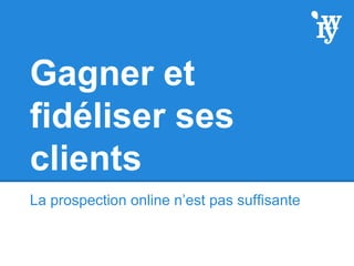 Gagner et
fidéliser ses
clients
La prospection online n’est pas suffisante
 