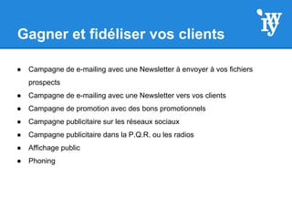 Gagner et fidéliser vos clients
● Campagne de e-mailing avec une Newsletter à envoyer à vos fichiers
prospects
● Campagne de e-mailing avec une Newsletter vers vos clients
● Campagne de promotion avec des bons promotionnels
● Campagne publicitaire sur les réseaux sociaux
● Campagne publicitaire dans la P.Q.R. ou les radios
● Affichage public
● Phoning
 
