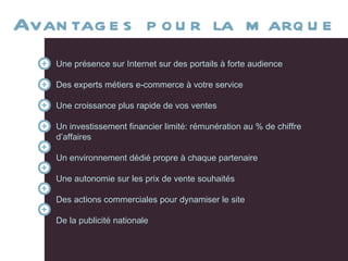 Avantages pour la marque Une présence sur Internet sur des portails à forte audience Des experts métiers e-commerce à votre service Une croissance plus rapide de vos ventes Un investissement financier limité: rémunération au % de chiffre d’affaires Un environnement dédié propre à chaque partenaire Une autonomie sur les prix de vente souhaités Des actions commerciales pour dynamiser le site De la publicité nationale  