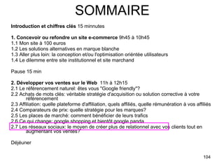 SOMMAIRE Introduction et chiffres clés  15 minnutes 1. Concevoir ou refondre un site e-commerce  9h45 à 10h45 1.1 Mon site à 100 euros 1.2 Les solutions alternatives en marque blanche 1.3 Aller plus loin: la conception et/ou l'optimisation oriéntée utilisateurs 1.4 Le dilemme entre site institutionnel et site marchand  Pause 15 min 2. Développer vos ventes sur le Web   11h à 12h15 2.1 Le référencement naturel: êtes vous "Google friendly"? 2.2 Achats de mots clés: véritable stratégie d'acquisition ou solution corrective à votre référencement 2.3 Affiliation: quelle plateforme d'affiliation, quels affiliés, quelle rémunération à vos affiliés 2.4 Comparateurs de prix: quelle stratégie pour les marques? 2.5 Les places de marché: comment bénéficier de leurs trafics 2.6 Ce qui change: google shopping et bientôt google panda 2.7 Les réseaux sociaux: le moyen de créer plus de relationnel avec vos clients tout en augmentant vos ventes? Déjéuner  