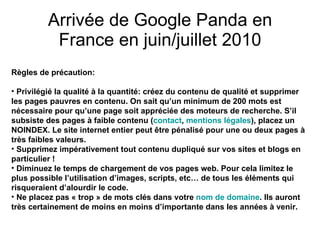 Arrivée de Google Panda en France en juin/juillet 2010 Règles de précaution: Privilégié la qualité à la quantité: créez du contenu de qualité et supprimer les pages pauvres en contenu. On sait qu’un minimum de 200 mots est nécessaire pour qu’une page soit appréciée des moteurs de recherche. S’il subsiste des pages à faible contenu ( contact ,  mentions légales ), placez un NOINDEX. Le site internet entier peut être pénalisé pour une ou deux pages à très faibles valeurs.  Supprimez impérativement tout contenu dupliqué sur vos sites et blogs en particulier !  Diminuez le temps de chargement de vos pages web. Pour cela limitez le plus possible l’utilisation d’images, scripts, etc… de tous les éléments qui risqueraient d’alourdir le code.  Ne placez pas « trop » de mots clés dans votre  nom de domaine . Ils auront très certainement de moins en moins d’importante dans les années à venir. 