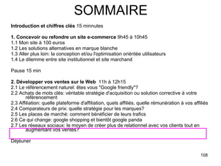 SOMMAIRE Introduction et chiffres clés  15 minnutes 1. Concevoir ou refondre un site e-commerce  9h45 à 10h45 1.1 Mon site à 100 euros 1.2 Les solutions alternatives en marque blanche 1.3 Aller plus loin: la conception et/ou l'optimisation oriéntée utilisateurs 1.4 Le dilemme entre site institutionnel et site marchand  Pause 15 min 2. Développer vos ventes sur le Web   11h à 12h15 2.1 Le référencement naturel: êtes vous "Google friendly"? 2.2 Achats de mots clés: véritable stratégie d'acquisition ou solution corrective à votre référencement 2.3 Affiliation: quelle plateforme d'affiliation, quels affiliés, quelle rémunération à vos affiliés 2.4 Comparateurs de prix: quelle stratégie pour les marques? 2.5 Les places de marché: comment bénéficier de leurs trafics 2.6 Ce qui change: google shopping et bientôt google panda 2.7 Les réseaux sociaux: le moyen de créer plus de relationnel avec vos clients tout en augmentant vos ventes? Déjéuner  