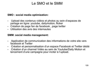 Le SMO et le SMM SMO : social media optimization: Upload des contenus vidéos et photos au sein d’espaces de partage en ligne: youtube, dailymotion, flicker Création de page fan de facebook , page twitter Utilisation des avis des internautes SMM: social media management: Application de communication des informations de votre site vers facebook et Twitter Création et personnalisation d’un espace Facebook et Twitter dédié Création d’un channel Vidéo au sein de Youtube/Daily Motion et lancement d’une campagne pour inciter à l’upload.  