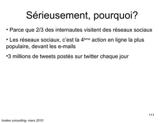 Sérieusement, pourquoi? Parce que 2/3 des internautes visitent des réseaux sociaux Les réseaux sociaux, c’est la 4 ème  action en ligne la plus populaire, devant les e-mails 3 millions de tweets postés sur twitter chaque jour Insites consulting- mars 2010 