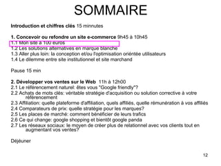 SOMMAIRE Introduction et chiffres clés  15 minnutes 1. Concevoir ou refondre un site e-commerce  9h45 à 10h45 1.1 Mon site à 100 euros 1.2 Les solutions alternatives en marque blanche 1.3 Aller plus loin: la conception et/ou l'optimisation oriéntée utilisateurs 1.4 Le dilemme entre site institutionnel et site marchand  Pause 15 min 2. Développer vos ventes sur le Web   11h à 12h00 2.1 Le référencement naturel: êtes vous "Google friendly"? 2.2 Achats de mots clés: véritable stratégie d'acquisition ou solution corrective à votre référencement 2.3 Affiliation: quelle plateforme d'affiliation, quels affiliés, quelle rémunération à vos affiliés 2.4 Comparateurs de prix: quelle stratégie pour les marques? 2.5 Les places de marché: comment bénéficier de leurs trafics 2.6 Ce qui change: google shopping et bientôt google panda 2.7 Les réseaux sociaux: le moyen de créer plus de relationnel avec vos clients tout en augmentant vos ventes? Déjéuner  
