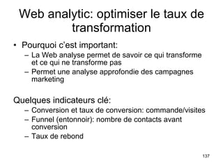 Web analytic: optimiser le taux de transformation Pourquoi c’est important: La Web analyse permet de savoir ce qui transforme et ce qui ne transforme pas Permet une analyse approfondie des campagnes marketing Quelques indicateurs clé: Conversion et taux de conversion: commande/visites Funnel (entonnoir): nombre de contacts avant conversion Taux de rebond 