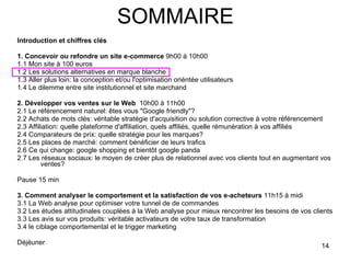 SOMMAIRE Introduction et chiffres clés 1. Concevoir ou refondre un site e-commerce  9h00 à 10h00 1.1 Mon site à 100 euros 1.2 Les solutions alternatives en marque blanche 1.3 Aller plus loin: la conception et/ou l'optimisation oriéntée utilisateurs 1.4 Le dilemme entre site institutionnel et site marchand  2. Développer vos ventes sur le Web   10h00 à 11h00 2.1 Le référencement naturel: êtes vous "Google friendly"? 2.2 Achats de mots clés: véritable stratégie d'acquisition ou solution corrective à votre référencement 2.3 Affiliation: quelle plateforme d'affiliation, quels affiliés, quelle rémunération à vos affiliés 2.4 Comparateurs de prix: quelle stratégie pour les marques? 2.5 Les places de marché: comment bénéficier de leurs trafics 2.6 Ce qui change: google shopping et bientôt google panda 2.7 Les réseaux sociaux: le moyen de créer plus de relationnel avec vos clients tout en augmentant vos ventes? Pause 15 min 3. Comment analyser le comportement et la satisfaction de vos e-acheteurs  11h15 à midi 3.1 La Web analyse pour optimiser votre tunnel de de commandes 3.2 Les études attitudinales couplées à la Web analyse pour mieux rencontrer les besoins de vos clients 3.3 Les avis sur vos produits: véritable activateurs de votre taux de transformation 3.4 le ciblage comportemental et le trigger marketing Déjéuner  