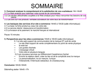 3. Comment analyser le comportement et la satisfaction de vos e-acheteurs  14h-14h45 3.1 La Web analyse pour optimiser votre tunnel de de commandes 3.2 Les études attitudinales couplées à la Web analyse pour mieux rencontrer les besoins de vos clients 3.3 Les avis sur vos produits: véritable activateurs de votre taux de transformation 4. Les basiques des services d'un site e-commerce  14h45 à 15h30 (salle informatique) 4.1 La base: la fiche produit au coeur de votre site 4.2 Le service clients: réassurance et transformation 4.3 La livraison et le paiement: le marché français et international Pause 15 minutes 5. Perspectives pour les sites e-commerces  15h45 à 16h30 (salle informatique) 5.1 Le site web support de communication de la marque ET outil de vente Le site Web support de vente complémentaire du point de vente physique  la wish list Les guides d'achats L'essayage virtuel Votre site en plusieurs langues 5.2 Les nouveaux services qui différencient l’expérience d’achat Enrichir la relation client, créer du lien et de la complicité avec la marque La personnalisation, le sur mesure, l’unique l’interactivité, l’internaute webacteur, le crowdsourcing Conclusion  16h30-16h45 Débriefing atelier 16h45 -17h SOMMAIRE 