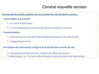 Constat nouvelle version   Concernant les points soulevés lors du constat lors de l’ancienne version… - Accessibilité aux produits: + en nette amélioration - e-merchandising et le searchandising des produits et conseils. - Transformation: + ajout paniers et une optimisation globale du process de commande - la page de paiement Perception des internautes à l’égard de la qualité des conseils du site + enrichissement des conseils: création de vidéos de conseils à développer, car c’est une attente toujours plus pressante des internautes. 