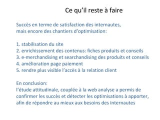Succès en terme de satisfaction des internautes,  mais encore des chantiers d’optimisation: 1. stabilisation du site 2. enrichissement des contenus: fiches produits et conseils 3. e-merchandising et searchandising des produits et conseils 4. amélioration page paiement  5. rendre plus visible l’accès à la relation client  En conclusion:  l’étude attitudinale, couplée à la web analyse a permis de confirmer les succès et détecter les optimisations à apporter,  afin de répondre au mieux aux besoins des internautes Ce qu’il reste à faire 