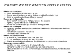 Organisation pour mieux convertir vos visiteurs en acheteurs Dimension stratégique: définir une stratégie à 3/5 ans pour le site fixer un objectif business au site et décliner en objectifs opérationnels définir la complémentarité des différents canaux? Dimension décisionnelle: définir les KPI et mesurer le ROI pour chacun des objectifs reporting régulier adapté aux destinataires écouter vos clients et ceux qui ont décidé de ne pas l’être Dimension analytique: utiliser les données pour identifier des leviers d’amélioration et prendre des décisions rationnelles? Remettre en question les indicateurs Prendre du recul sur votre site Dimension opérationnelle: Actualiser régulièrement le contenu de votre site Donner les moyens de tester dès que nécessaire Adapter votre site et sa roadmap de développement au comportement des clients Dimension concurrentielle: Identifier vos sites concurrents directs ou indirects Consigner régulièrement les évolutions sur les sites concurrents Effectuer des études visant à comprendre pourquoi des clients me quittent et d’autres rejoignent 