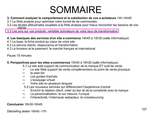 3. Comment analyser le comportement et la satisfaction de vos e-acheteurs  14h-14h45 3.1 La Web analyse pour optimiser votre tunnel de de commandes 3.2 Les études attitudinales couplées à la Web analyse pour mieux rencontrer les besoins de vos clients 3.3 Les avis sur vos produits: véritable activateurs de votre taux de transformation 4. Les basiques des services d'un site e-commerce  14h45 à 15h30 (salle informatique) 4.1 La base: la fiche produit au coeur de votre site 4.2 Le service clients: réassurance et transformation 4.3 La livraison et le paiement: le marché français et international Pause 15 minutes 5. Perspectives pour les sites e-commerces  15h45 à 16h30 (salle informatique) 5.1 Le site web support de communication de la marque ET outil de vente Le site Web support de vente complémentaire du point de vente physique  la wish list Les guides d'achats L'essayage virtuel Votre site en plusieurs langues 5.2 Les nouveaux services qui différencient l’expérience d’achat Enrichir la relation client, créer du lien et de la complicité avec la marque La personnalisation, le sur mesure, l’unique l’interactivité, l’internaute webacteur, le crowdsourcing Conclusion  16h30-16h45 Débriefing atelier 16h45 -17h SOMMAIRE 