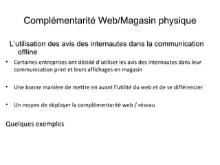 Complémentarité Web/Magasin physique L’utilisation des avis des internautes dans la communication offline Certaines entreprises ont décidé d’utiliser les avis des internautes dans leur communication print et leurs affichages en magasin Une bonne manière de mettre en avant l’utilité du web et de se différencier  Un moyen de déployer la complémentarité web / réseau Quelques exemples 