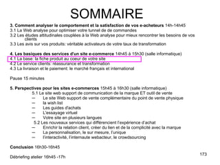 3. Comment analyser le comportement et la satisfaction de vos e-acheteurs  14h-14h45 3.1 La Web analyse pour optimiser votre tunnel de de commandes 3.2 Les études attitudinales couplées à la Web analyse pour mieux rencontrer les besoins de vos clients 3.3 Les avis sur vos produits: véritable activateurs de votre taux de transformation 4. Les basiques des services d'un site e-commerce  14h45 à 15h30 (salle informatique) 4.1 La base: la fiche produit au coeur de votre site 4.2 Le service clients: réassurance et transformation 4.3 La livraison et le paiement: le marché français et international Pause 15 minutes 5. Perspectives pour les sites e-commerces  15h45 à 16h30 (salle informatique) 5.1 Le site web support de communication de la marque ET outil de vente Le site Web support de vente complémentaire du point de vente physique  la wish list Les guides d'achats L'essayage virtuel Votre site en plusieurs langues 5.2 Les nouveaux services qui différencient l’expérience d’achat Enrichir la relation client, créer du lien et de la complicité avec la marque La personnalisation, le sur mesure, l’unique l’interactivité, l’internaute webacteur, le crowdsourcing Conclusion  16h30-16h45 Débriefing atelier 16h45 -17h SOMMAIRE 