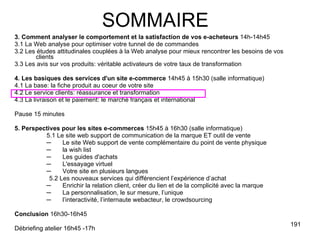 3. Comment analyser le comportement et la satisfaction de vos e-acheteurs  14h-14h45 3.1 La Web analyse pour optimiser votre tunnel de de commandes 3.2 Les études attitudinales couplées à la Web analyse pour mieux rencontrer les besoins de vos clients 3.3 Les avis sur vos produits: véritable activateurs de votre taux de transformation 4. Les basiques des services d'un site e-commerce  14h45 à 15h30 (salle informatique) 4.1 La base: la fiche produit au coeur de votre site 4.2 Le service clients: réassurance et transformation 4.3 La livraison et le paiement: le marché français et international Pause 15 minutes 5. Perspectives pour les sites e-commerces  15h45 à 16h30 (salle informatique) 5.1 Le site web support de communication de la marque ET outil de vente Le site Web support de vente complémentaire du point de vente physique  la wish list Les guides d'achats L'essayage virtuel Votre site en plusieurs langues 5.2 Les nouveaux services qui différencient l’expérience d’achat Enrichir la relation client, créer du lien et de la complicité avec la marque La personnalisation, le sur mesure, l’unique l’interactivité, l’internaute webacteur, le crowdsourcing Conclusion  16h30-16h45 Débriefing atelier 16h45 -17h SOMMAIRE 