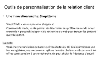Outils de personnalisation de la relation client Une innovation inédite: Shopittome   ShopitToMe = votre « personal shopper »! Consacré à la mode, le site permet de déterminer ses préférences et de lancer ensuite le « personal shopper » à la recherche du web pour trouver les produits que vous aimez.  Exemple:   Vous cherchez une chemise Lacoste et vous faites du 38. Ces informations une fois enregistrées, vous recevrez au rythme de votre choix un mail contenant les offres correspondant à votre recherche. On peut choisir la fréquence d’envoi!  