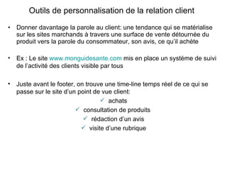 Donner davantage la parole au client: une tendance qui se matérialise sur les sites marchands à travers une surface de vente détournée du produit vers la parole du consommateur, son avis, ce qu’il achète Outils de personnalisation de la relation client Ex : Le site  www.monguidesante.com  mis en place un système de suivi de l’activité des clients visible par tous Juste avant le footer, on trouve une time-line temps réel de ce qui se passe sur le site d’un point de vue client: achats consultation de produits  rédaction d’un avis visite d’une rubrique 