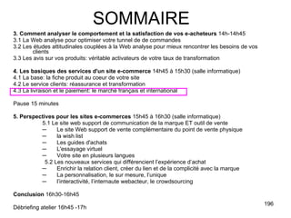 3. Comment analyser le comportement et la satisfaction de vos e-acheteurs  14h-14h45 3.1 La Web analyse pour optimiser votre tunnel de de commandes 3.2 Les études attitudinales couplées à la Web analyse pour mieux rencontrer les besoins de vos clients 3.3 Les avis sur vos produits: véritable activateurs de votre taux de transformation 4. Les basiques des services d'un site e-commerce  14h45 à 15h30 (salle informatique) 4.1 La base: la fiche produit au coeur de votre site 4.2 Le service clients: réassurance et transformation 4.3 La livraison et le paiement: le marché français et international Pause 15 minutes 5. Perspectives pour les sites e-commerces  15h45 à 16h30 (salle informatique) 5.1 Le site web support de communication de la marque ET outil de vente Le site Web support de vente complémentaire du point de vente physique  la wish list Les guides d'achats L'essayage virtuel Votre site en plusieurs langues 5.2 Les nouveaux services qui différencient l’expérience d’achat Enrichir la relation client, créer du lien et de la complicité avec la marque La personnalisation, le sur mesure, l’unique l’interactivité, l’internaute webacteur, le crowdsourcing Conclusion  16h30-16h45 Débriefing atelier 16h45 -17h SOMMAIRE 