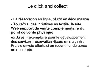 Le click and collect - La réservation en ligne, plutôt en déco maison - Toutefois, des initiatives en textile , le site Web support de vente complémentaire du point de vente physique ex Jules = exemplaire pour le développement des services, réservation 4jours en magasin. Frais d’envois offerts si on recommande après un retour etc 