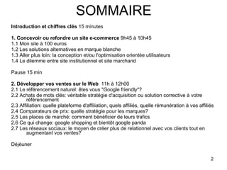 SOMMAIRE Introduction et chiffres clés  15 minutes 1. Concevoir ou refondre un site e-commerce  9h45 à 10h45 1.1 Mon site à 100 euros 1.2 Les solutions alternatives en marque blanche 1.3 Aller plus loin: la conception et/ou l'optimisation orientée utilisateurs 1.4 Le dilemme entre site institutionnel et site marchand  Pause 15 min 2. Développer vos ventes sur le Web   11h à 12h00 2.1 Le référencement naturel: êtes vous "Google friendly"? 2.2 Achats de mots clés: véritable stratégie d'acquisition ou solution corrective à votre référencement 2.3 Affiliation: quelle plateforme d'affiliation, quels affiliés, quelle rémunération à vos affiliés 2.4 Comparateurs de prix: quelle stratégie pour les marques? 2.5 Les places de marché: comment bénéficier de leurs trafics 2.6 Ce qui change: google shopping et bientôt google panda 2.7 Les réseaux sociaux: le moyen de créer plus de relationnel avec vos clients tout en augmentant vos ventes? Déjéuner  