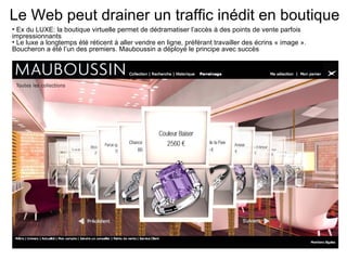 Ex du LUXE: la boutique virtuelle permet de dédramatiser l’accès à des points de vente parfois impressionnants Le luxe a longtemps été réticent à aller vendre en ligne, préférant travailler des écrins « image ». Boucheron a été l’un des premiers. Mauboussin a déployé le principe avec succès Le Web peut drainer un traffic inédit en boutique 