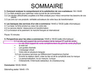 3. Comment analyser le comportement et la satisfaction de vos e-acheteurs  14h-14h45 3.1 La Web analyse pour optimiser votre tunnel de de commandes 3.2 Les études attitudinales couplées à la Web analyse pour mieux rencontrer les besoins de vos clients 3.3 Les avis sur vos produits: véritable activateurs de votre taux de transformation 4. Les basiques des services d'un site e-commerce  14h45 à 15h30 (salle informatique) 4.1 La base: la fiche produit au coeur de votre site 4.2 Le service clients: réassurance et transformation 4.3 La livraison et le paiement: le marché français et international Pause 15 minutes 5. Perspectives pour les sites e-commerces  15h45 à 16h30 (salle informatique) 5.1 Le site web support de communication de la marque ET outil de vente Le site Web support de vente complémentaire du point de vente physique  la wish list Les guides d'achats L'essayage virtuel Votre site en plusieurs langues 5.2 Les nouveaux services qui différencient l’expérience d’achat Enrichir la relation client, créer du lien et de la complicité avec la marque La personnalisation, le sur mesure, l’unique l’interactivité, l’internaute webacteur, le crowdsourcing Conclusion  16h30-16h45 Débriefing atelier 16h45 -17h SOMMAIRE 