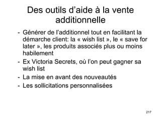 Des outils d’aide à la vente additionnelle Générer de l’additionnel tout en facilitant la démarche client: la « wish list », le « save for later », les produits associés plus ou moins habilement Ex Victoria Secrets, où l’on peut gagner sa wish list - La mise en avant des nouveautés - Les sollicitations personnalisées 