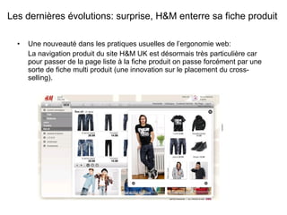 Une nouveauté dans les pratiques usuelles de l’ergonomie web: La navigation produit du site H&M UK est désormais très particulière car pour passer de la page liste à la fiche produit on passe forcément par une sorte de fiche multi produit (une innovation sur le placement du cross-selling).  Les dernières évolutions: surprise, H&M enterre sa fiche produit 