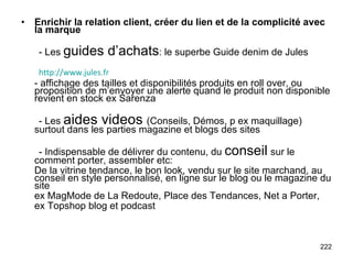 Enrichir la relation client, créer du lien et de la complicité avec la marque - Les  guides d’achats : le superbe Guide denim de Jules - affichage des tailles et disponibilités produits en roll over, ou proposition de m’envoyer une alerte quand le produit non disponible revient en stock ex Sarenza - Les  aides videos  (Conseils, Démos, p ex maquillage) surtout dans les parties magazine et blogs des sites - Indispensable de délivrer du contenu, du  conseil   sur le comment porter, assembler etc: De la vitrine tendance, le bon look, vendu sur le site marchand, au conseil en style personnalisé, en ligne sur le blog ou le magazine du site ex MagMode de La Redoute, Place des Tendances, Net a Porter, ex Topshop blog et podcast http://www.jules.fr 