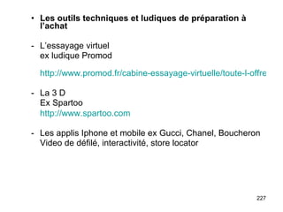 Les outils techniques et ludiques de préparation à l’achat - L’essayage virtuel ex ludique Promod   http://www.promod.fr/cabine-essayage-virtuelle/toute-l-offre.html La 3 D Ex Spartoo http://www.spartoo.com Les applis Iphone et mobile ex Gucci, Chanel, Boucheron Video de défilé, interactivité, store locator 