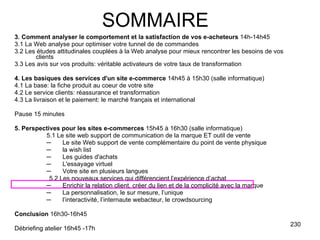 3. Comment analyser le comportement et la satisfaction de vos e-acheteurs  14h-14h45 3.1 La Web analyse pour optimiser votre tunnel de de commandes 3.2 Les études attitudinales couplées à la Web analyse pour mieux rencontrer les besoins de vos clients 3.3 Les avis sur vos produits: véritable activateurs de votre taux de transformation 4. Les basiques des services d'un site e-commerce  14h45 à 15h30 (salle informatique) 4.1 La base: la fiche produit au coeur de votre site 4.2 Le service clients: réassurance et transformation 4.3 La livraison et le paiement: le marché français et international Pause 15 minutes 5. Perspectives pour les sites e-commerces  15h45 à 16h30 (salle informatique) 5.1 Le site web support de communication de la marque ET outil de vente Le site Web support de vente complémentaire du point de vente physique  la wish list Les guides d'achats L'essayage virtuel Votre site en plusieurs langues 5.2 Les nouveaux services qui différencient l’expérience d’achat Enrichir la relation client, créer du lien et de la complicité avec la marque La personnalisation, le sur mesure, l’unique l’interactivité, l’internaute webacteur, le crowdsourcing Conclusion  16h30-16h45 Débriefing atelier 16h45 -17h SOMMAIRE 