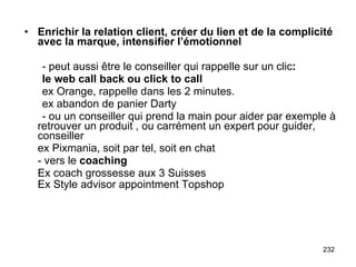 Enrichir la relation client, créer du lien et de la complicité avec la marque, intensifier l’émotionnel - peut aussi être le conseiller qui rappelle sur un clic : le web call back ou click to call ex Orange, rappelle dans les 2 minutes. ex abandon de panier Darty - ou un conseiller qui prend la main pour aider par exemple à retrouver un produit , ou carrément un expert pour guider, conseiller ex Pixmania, soit par tel, soit en chat - vers le  coaching Ex coach grossesse aux 3 Suisses Ex Style advisor appointment Topshop   