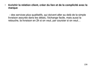 En richir la relation client, créer du lien et de la complicité avec la marque - des services plus qualitatifs, qui doivent aller au delà de la simple livraison assurée dans les délais, l’échange facile, mais aussi la retouche, la livraison en 2h si on veut, par coursier si on veut… 