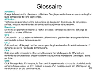 Glossaire Adwords  :  Google Adwords est la plateforme publicitaire Google permettant aux annonceurs de gêrer leurs campagnes de liens sponsorisés. Affiliation  :  Technique de promotion online qui consiste en la création d’un réseau de partenaires (affiliés) relayant les offres de l’annonceur (affilieur) contre rémunération. Bannières  :  Eléments de promotion déstinés à l'achat d'espace, campagnes adwords, échange de visibilité ou encore affiliation. CPC  :  Coût par clic. Le cpc est essentiellement utilisé dans la gestion des campagnes de liens sponsorisés qui sont facturées au clic. CPL  :  Coût par Lead - Prix payé par l'annonceur pour la génération d'un formulaire de contact / demande de devis / demande d'informations. CPM  :  Coût pour mille impressions. Souvent utilisé dans l'achat d'espace, le CPM est une méthode de facturation qui propose un tarif fixe pour mille impressions (affichages) d'une publicité. CTR  :  Click Through Rate. En français, le Taux de Clic représente le nombre de clic divisé par le nombre d'impressions. Le CTR mesure la qualité d'un message entre son affichage et sa transformation en clic par l'internaute. 
