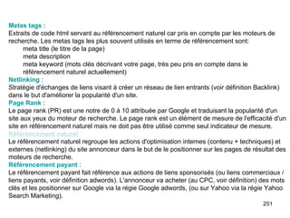 Metas  tags  :  Extraits de code html servant au référencement naturel car pris en compte par les moteurs de recherche. Les metas tags les plus souvent utilisés en terme de référencement sont: meta title (le titre de la page)  meta description  meta keyword (mots clés décrivant votre page, très peu pris en compte dans le référencement naturel actuellement)  Netlinking  :  Stratégie d'échanges de liens visant à créer un réseau de lien entrants (voir définition Backlink) dans le but d'améliorer la popularité d'un site. Page Rank  :  Le page rank (PR) est une notre de 0 à 10 attribuée par Google et traduisant la popularité d'un site aux yeux du moteur de recherche. Le page rank est un élément de mesure de l'efficacité d'un site en référencement naturel mais ne doit pas être utilisé comme seul indicateur de mesure. Référencement naturel  :   Le référencement naturel regroupe les actions d'optimisation internes (contenu + techniques) et externes (netlinking) du site annonceur dans le but de le positionner sur les pages de résultat des moteurs de recherche. Référencement payant  :  Le référencement payant fait référence aux actions de liens sponsorisés (ou liens commerciaux / liens payants, voir définition adwords). L'annonceur va acheter (au CPC, voir définition) des mots clés et les positionner sur Google via la régie Google adwords, (ou sur Yahoo via la régie Yahoo Search Marketing). 