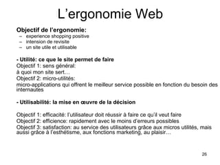 L’ergonomie Web Objectif de l’ergonomie: experience shopping positive intension de revisite un site utile et utilisable - Utilité: ce que le site permet de faire Objectif 1: sens général:  à quoi mon site sert… Objectif 2: micro-utilités:  micro-applications qui offrent le meilleur service possible en fonction du besoin des internautes - Utilisabilité: la mise en œuvre de la décision Objectif 1: efficacité: l’utilisateur doit réussir à faire ce qu’il veut faire Objectif 2: efficience: rapidement avec le moins d’erreurs possibles Objectif 3: satisfaction: au service des utilisateurs grâce aux micros utilités, mais aussi grâce à l’esthétisme, aux fonctions marketing, au plaisir… 