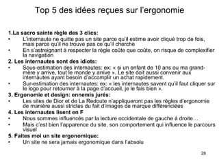 Top 5 des idées reçues sur l’ergonomie 1.La sacro sainte règle des 3 clics: L’internaute ne quitte pas un site parce qu’il estime avoir cliqué trop de fois, mais parce qu’il ne trouve pas ce qu’il cherche En s’astreignant à respecter la règle coûte que coûte, on risque de complexifier la navigation 2. Les internautes sont des idiots: Sous-estimation des internautes: ex: « si un enfant de 10 ans ou ma grand-mère y arrive, tout le monde y arrive ». Le site doit aussi convenir aux internautes ayant besoin d’accomplir un achat rapidement. Sur-estimation des internautes: ex: « les internautes savent qu’il faut cliquer sur le logo pour retourner à la page d’accueil, je le fais bien ».  3. Ergonomie et design: ennemis jurés: Les sites de Dior et de La Redoute n’appliqueront pas les règles d’ergonomie de manière aussi strictes du fait d’images de marque différenciées 4. Les internautes lisent en F Nous sommes influencés par la lecture occidentale de gauche à droite… Mais c’est bien l’apparence du site, son comportement qui influence le parcours visuel 5. Faites moi un site ergonomique: Un site ne sera jamais ergonomique dans l’absolu 